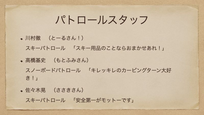 川村徹　（とーるさん！） スキーパトロール　「スキー用品のことならおまかせあれ！」 高橋基史　（もとふみさん） スノーボードパトロール　「キレッキレのカービングターン大好き！」 佐々木晃　（ささきさん） スキーパトロール　「安全第一がモットーです」