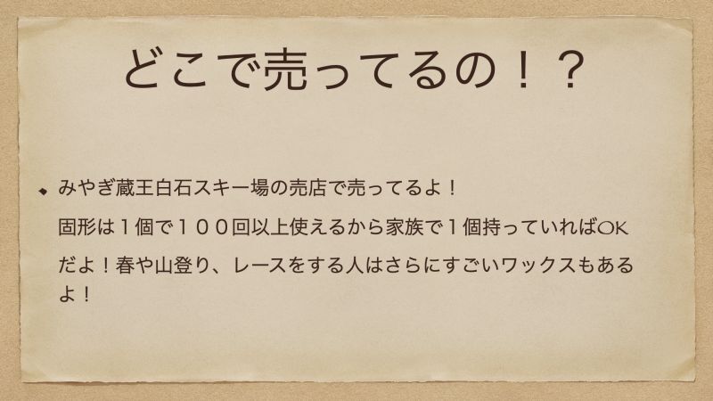 みやぎ蔵王白石スキー場の売店で売ってるよ！ 固形は１個で１００回以上使えるから家族で１個持っていればOKだよ！春や山登り、レースをする人はさらにすごいワックスもあるよ！