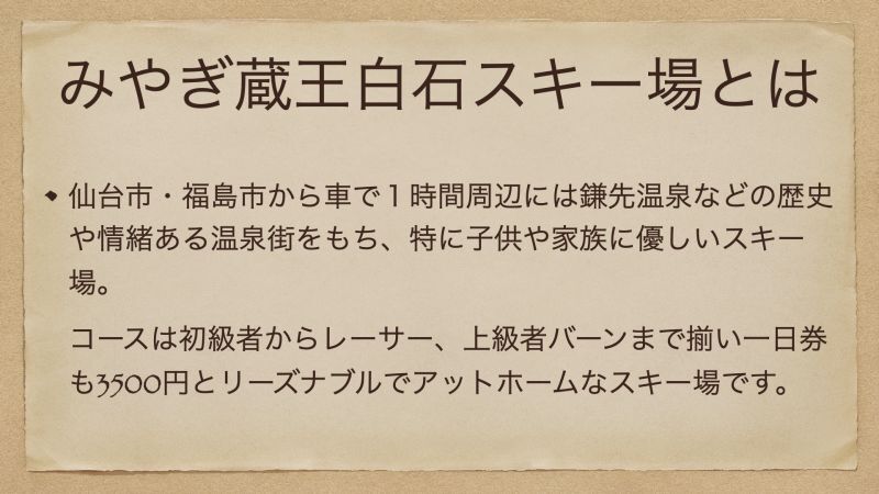 仙台市・福島市から車で１時間周辺には鎌先温泉などの歴史や情緒ある温泉街をもち、特に子供や家族に優しいスキー場。 コースは初級者からレーサー、上級者バーンまで揃い一日券も3500円とリーズナブルでアットホームなスキー場です。