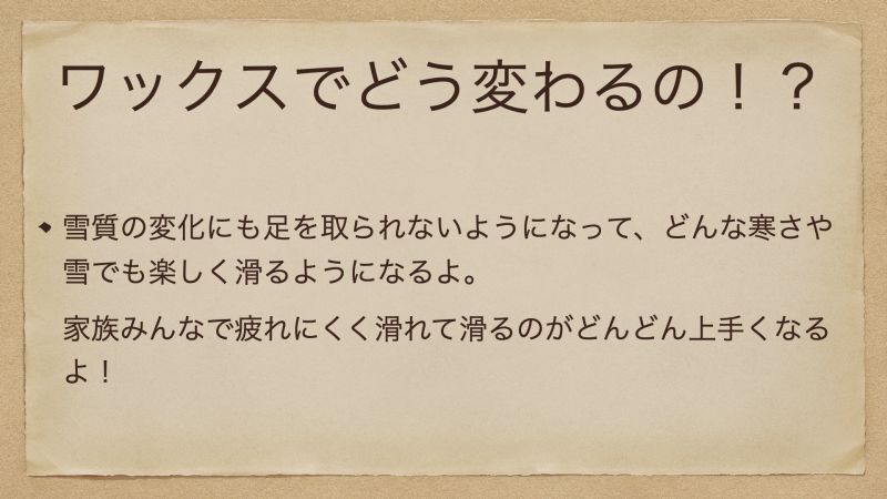 雪質の変化にも足を取られないようになって、どんな寒さや雪でも楽しく滑るようになるよ。 家族みんなで疲れにくく滑れて滑るのがどんどん上手くなるよ！