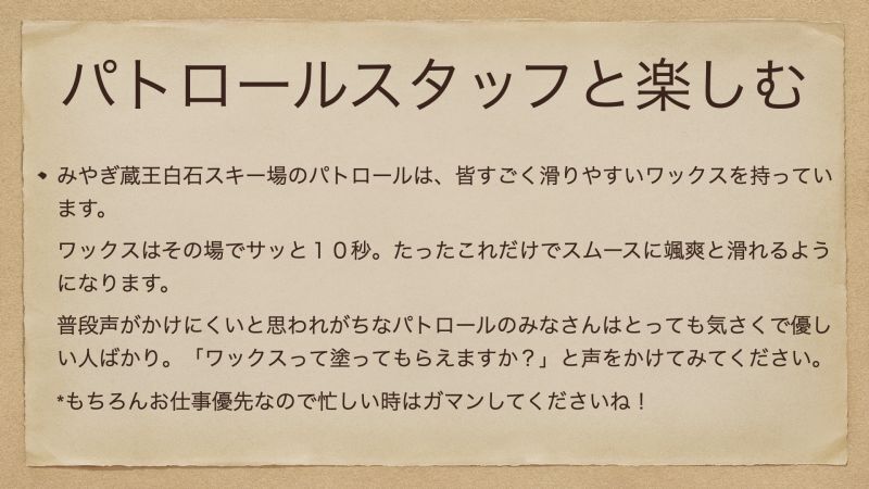 みやぎ蔵王白石スキー場のパトロールは、皆すごく滑りやすいワックスを持っています。 ワックスはその場でサッと１０秒。たったこれだけでスムースに颯爽と滑れるようになります。 普段声がかけにくいと思われがちなパトロールのみなさんはとっても気さくで優しい人ばかり。「ワックスって塗ってもらえますか？」と声をかけてみてください。 *もちろんお仕事優先なので忙しい時はガマンしてくださいね！