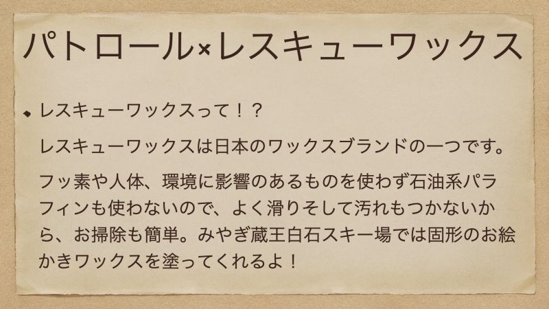 レスキューワックスって！？ レスキューワックスは日本のワックスブランドの一つです。 フッ素や人体、環境に影響のあるものを使わず石油系パラフィンも使わないので、よく滑りそして汚れもつかないから、お掃除も簡単。みやぎ蔵王白石スキー場では固形のお絵かきワックスを塗ってくれるよ！