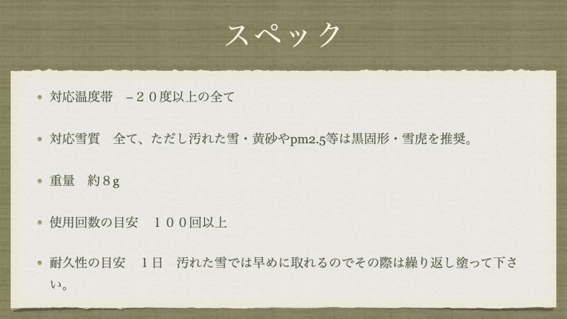 対応温度帯　−２０度以上の全て 対応雪質　全て、ただし汚れた雪・黄砂やpm2.5等は黒固形・雪虎を推奨。 重量　約８g 使用回数の目安　１００回以上 耐久性の目安　１日　汚れた雪では早めに取れるのでその際は繰り返し塗って下さい。