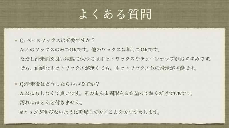Q: ベースワックスは必要ですか？ A:このワックスのみでOKです。他のワックスは無しでOKです。 ただし滑走面を良い状態に保つにはホットワックスやチューンナップがおすすめです。 でも、面倒なホットワックスが無くても、ホットワックス並の滑走が可能です。 Q:滑走後はどうしたらいいですか？ A:なにもしなくて良いです。そのまんま固形をまた塗っておくだけでOKです。 汚れはほとんど付きません。 ※エッジがさびないように乾燥しておくことをおすすめします。