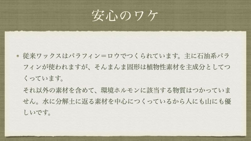 従来ワックスはパラフィン＝ロウでつくられています。主に石油系パラフィンが使われますが、そんまんま固形は植物性素材を主成分としてつくっています。 それ以外の素材を含めて、環境ホルモンに該当する物質はつかっていません。水に分解土に返る素材を中心につくっているから人にも山にも優しいです。