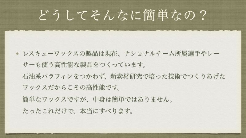 レスキューワックスの製品は現在、ナショナルチーム所属選手やレーサーも使う高性能な製品をつくっています。 石油系パラフィンをつかわず、新素材研究で培った技術でつくりあげたワックスだからこその高性能です。 簡単なワックスですが、中身は簡単ではありません。 たったこれだけで、本当にすべります。