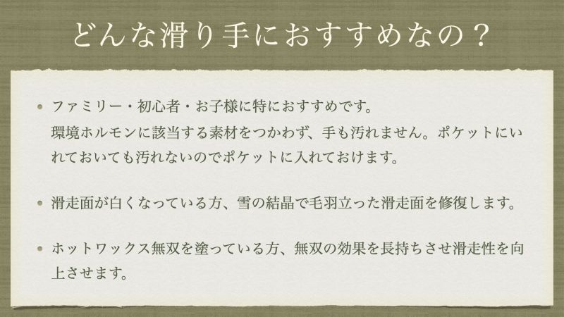 ファミリー・初心者・お子様に特におすすめです。 環境ホルモンに該当する素材をつかわず、手も汚れません。ポケットにいれておいても汚れないのでポケットに入れておけます。 滑走面が白くなっている方、雪の結晶で毛羽立った滑走面を修復します。 ホットワックス無双を塗っている方、無双の効果を長持ちさせ滑走性を向上させます。