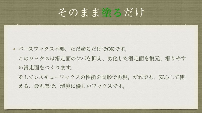 ベースワックス不要、ただ塗るだけでOKです。 このワックスは滑走面のケバを抑え、劣化した滑走面を復元、滑りやすい滑走面をつくります。 そしてレスキューワックスの性能を固形で再現。だれでも、安心して使える、最も楽で、環境に優しいワックスです。