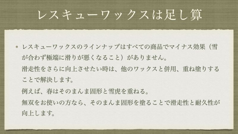 レスキューワックスのラインナップはすべての商品でマイナス効果（雪が合わず極端に滑りが悪くなること）がありません。 滑走性をさらに向上させたい時は、他のワックスと併用、重ね塗りすることで解決します。 例えば、春はそのまんま固形と雪虎を重ねる。 無双をお使いの方なら、そのまんま固形を塗ることで滑走性と耐久性が向上します。